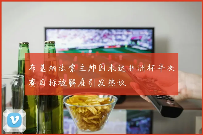 布基纳法索主帅因未达非洲杯半决赛目标被解雇引发热议