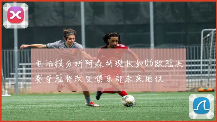 电讯报分析阿森纳现状如06欧冠决赛夺冠将改变俱乐部未来地位