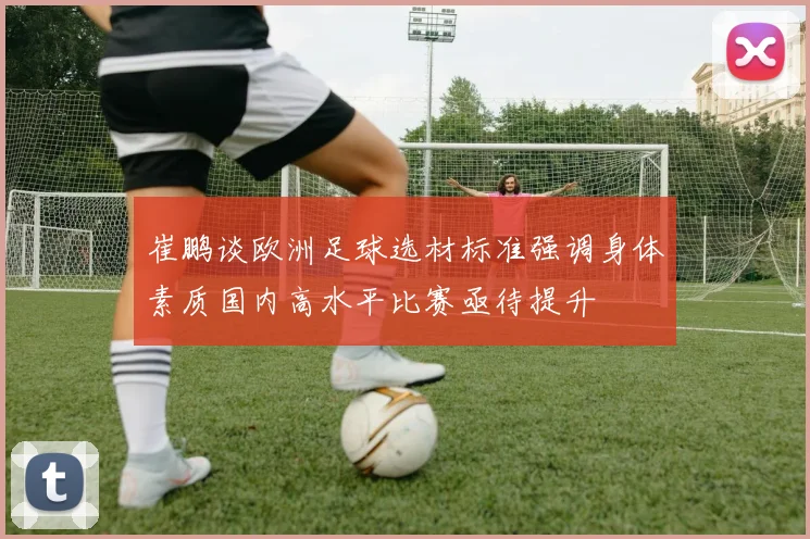 崔鹏谈欧洲足球选材标准强调身体素质国内高水平比赛亟待提升