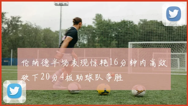 伦纳德半场表现惊艳16分钟内高效砍下20分4板助球队争胜