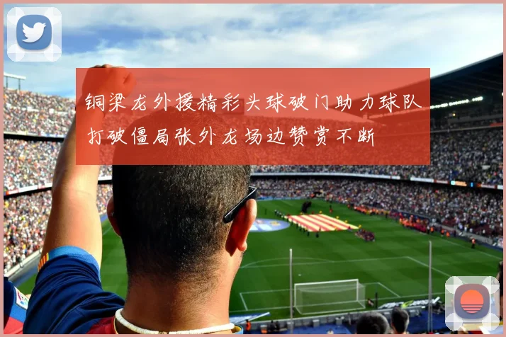 铜梁龙外援精彩头球破门助力球队打破僵局张外龙场边赞赏不断