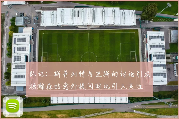 队记：斯普利特与里斯的讨论引发杨瀚森的意外提问时机引人关注