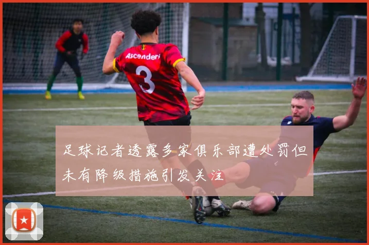 足球记者透露多家俱乐部遭处罚但未有降级措施引发关注