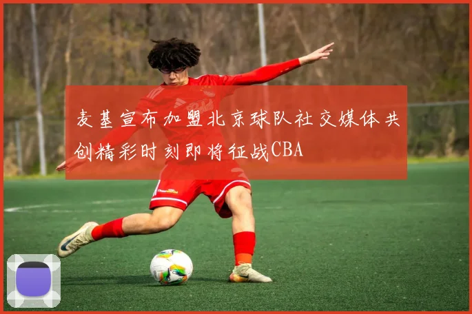 麦基宣布加盟北京球队社交媒体共创精彩时刻即将征战CBA