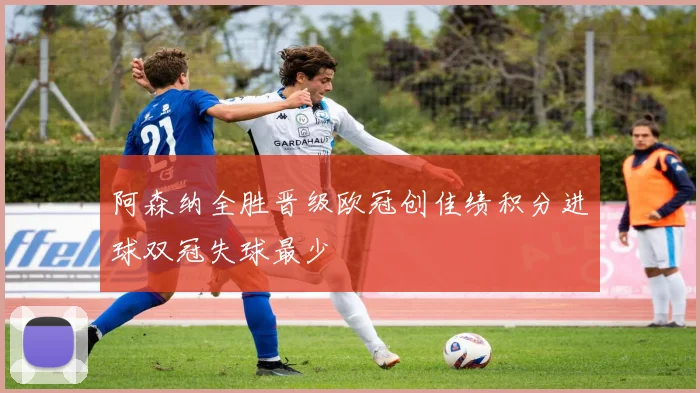 阿森纳全胜晋级欧冠创佳绩积分进球双冠失球最少
