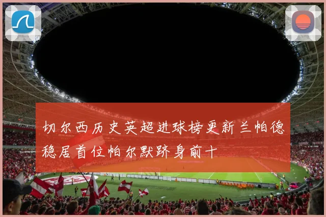 切尔西历史英超进球榜更新兰帕德稳居首位帕尔默跻身前十