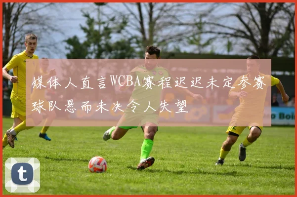 媒体人直言WCBA赛程迟迟未定参赛球队悬而未决令人失望