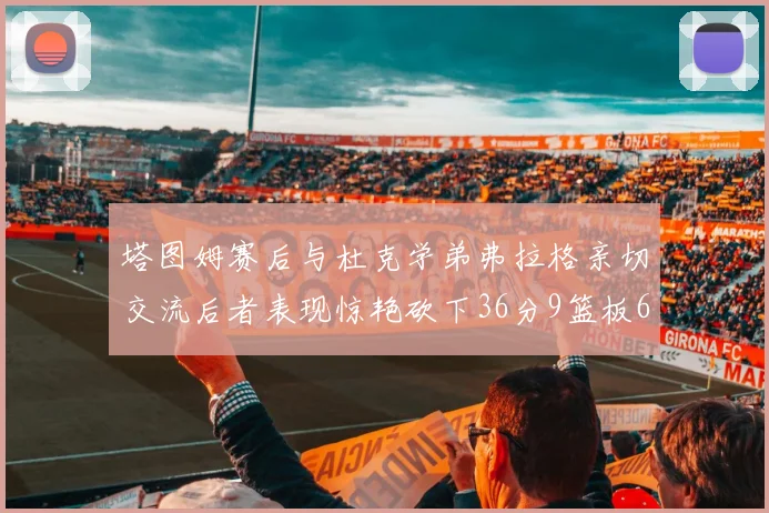 塔图姆赛后与杜克学弟弗拉格亲切交流后者表现惊艳砍下36分9篮板6助攻