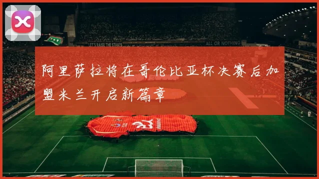 阿里萨拉将在哥伦比亚杯决赛后加盟米兰开启新篇章