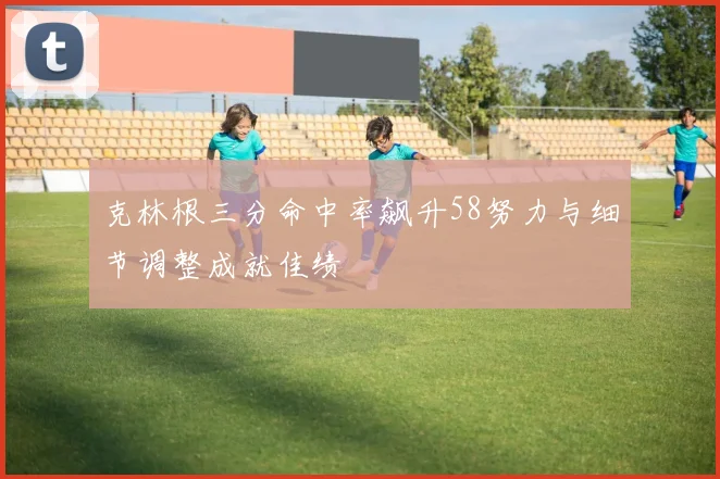 克林根三分命中率飙升58努力与细节调整成就佳绩