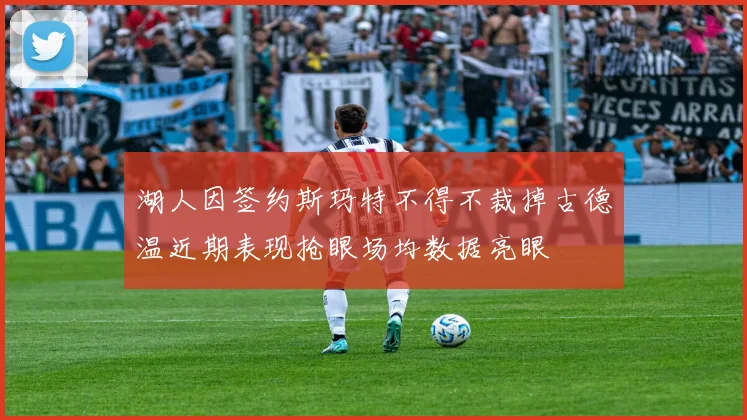 湖人因签约斯玛特不得不裁掉古德温近期表现抢眼场均数据亮眼