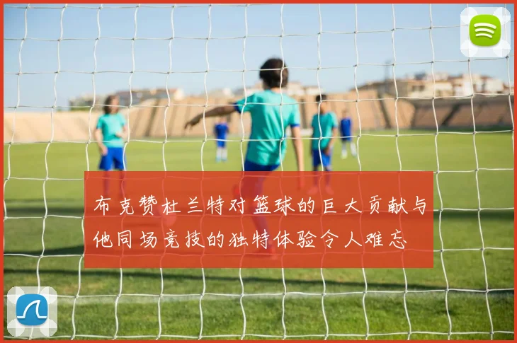 布克赞杜兰特对篮球的巨大贡献与他同场竞技的独特体验令人难忘