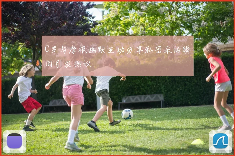 C罗与摩根幽默互动分享私密采访瞬间引发热议