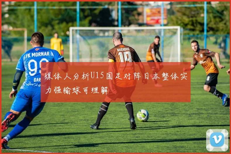 媒体人分析U15国足对阵日本整体实力强输球可理解