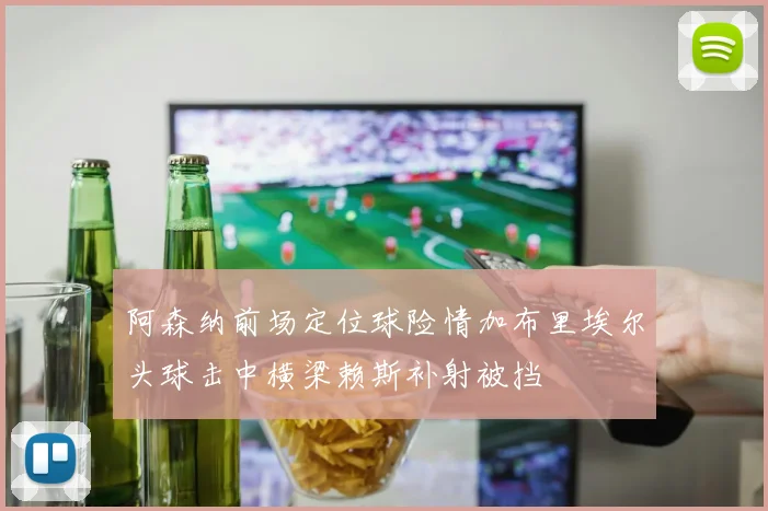 阿森纳前场定位球险情加布里埃尔头球击中横梁赖斯补射被挡
