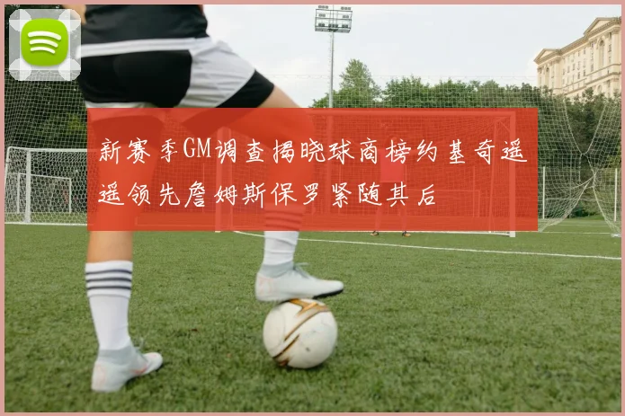 新赛季GM调查揭晓球商榜约基奇遥遥领先詹姆斯保罗紧随其后