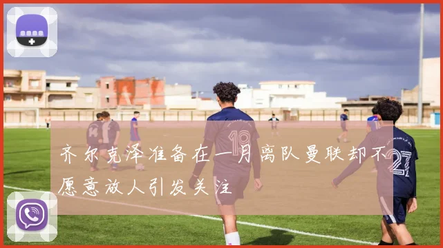 齐尔克泽准备在一月离队曼联却不愿意放人引发关注