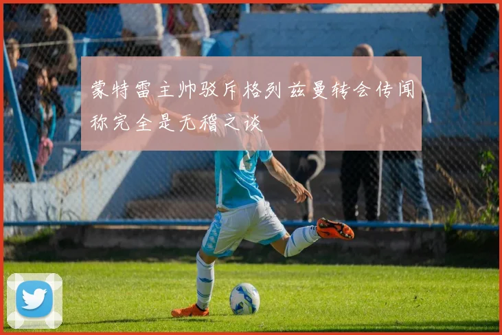 蒙特雷主帅驳斥格列兹曼转会传闻称完全是无稽之谈