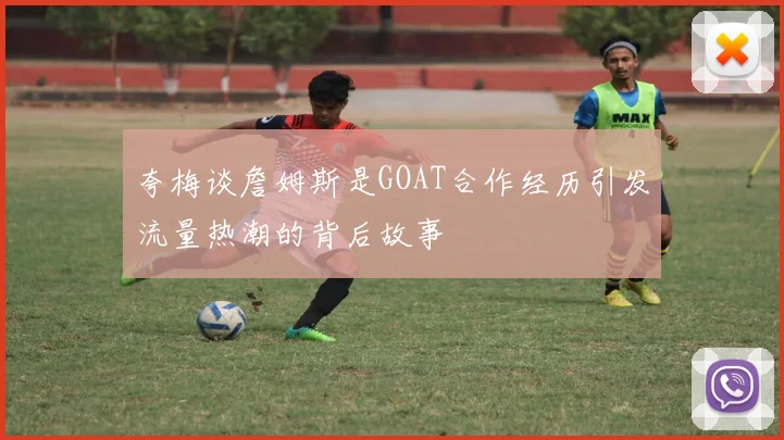 夸梅谈詹姆斯是GOAT合作经历引发流量热潮的背后故事