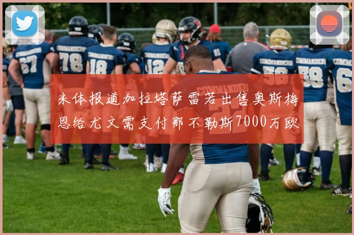 米体报道加拉塔萨雷若出售奥斯梅恩给尤文需支付那不勒斯7000万欧赔偿