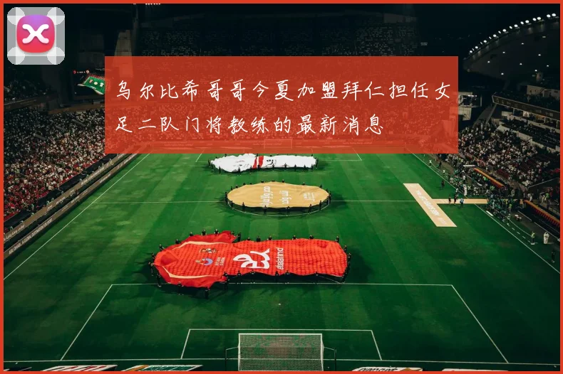 乌尔比希哥哥今夏加盟拜仁担任女足二队门将教练的最新消息