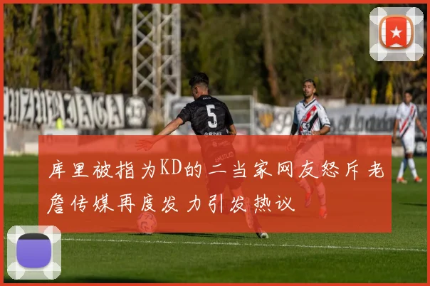 库里被指为KD的二当家网友怒斥老詹传媒再度发力引发热议