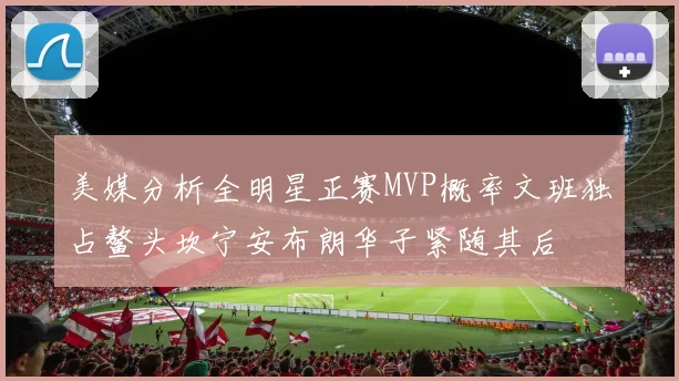 美媒分析全明星正赛MVP概率文班独占鳌头坎宁安布朗华子紧随其后