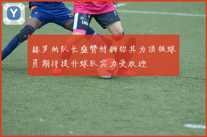 赫罗纳队长盛赞特狮称其为顶级球员期待提升球队实力受欢迎