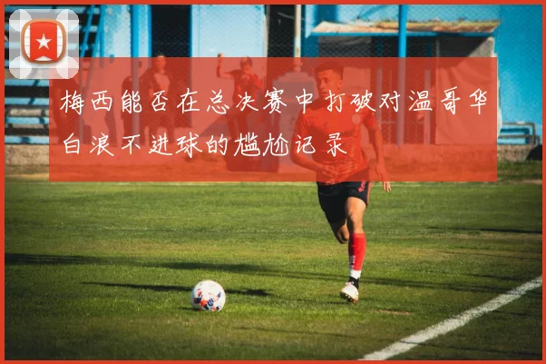 梅西能否在总决赛中打破对温哥华白浪不进球的尴尬记录
