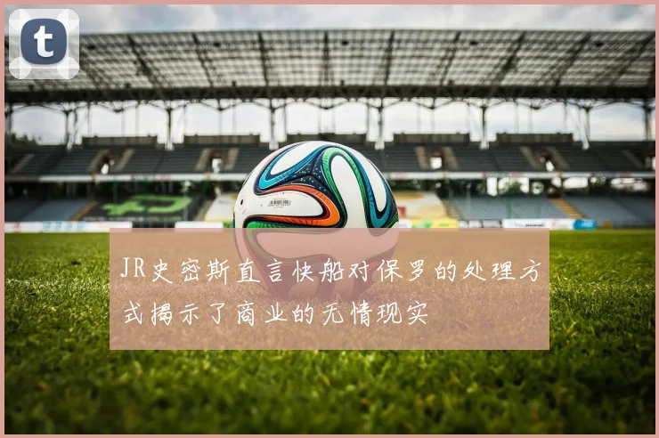 JR史密斯直言快船对保罗的处理方式揭示了商业的无情现实