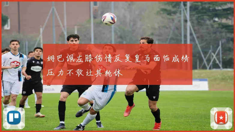 姆巴佩左膝伤情反复皇马面临成绩压力不敢让其轮休