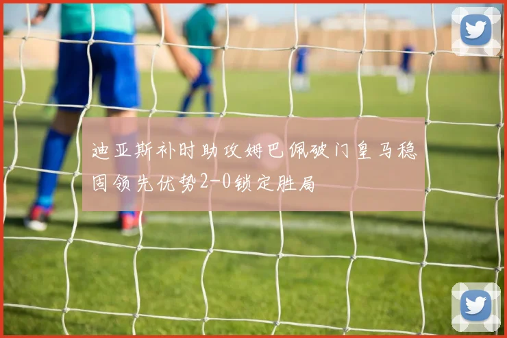 迪亚斯补时助攻姆巴佩破门皇马稳固领先优势2-0锁定胜局