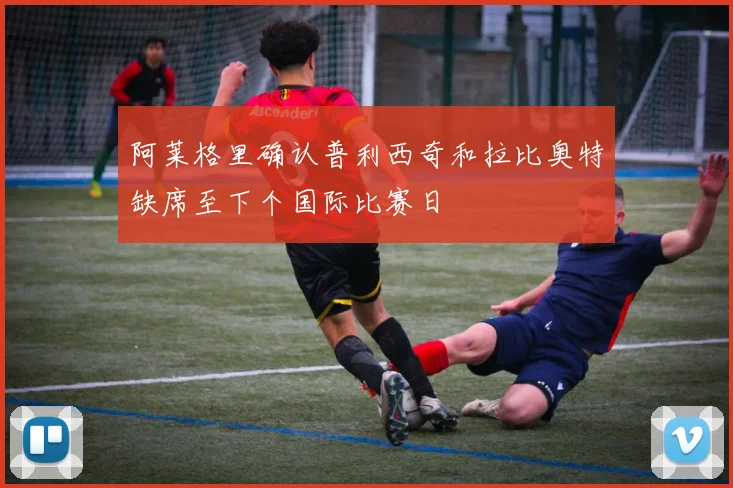 阿莱格里确认普利西奇和拉比奥特缺席至下个国际比赛日