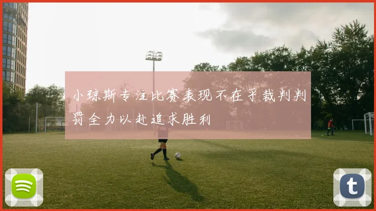 小琼斯专注比赛表现不在乎裁判判罚全力以赴追求胜利