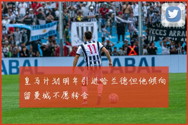 皇马计划明年引进哈兰德但他倾向留曼城不愿转会