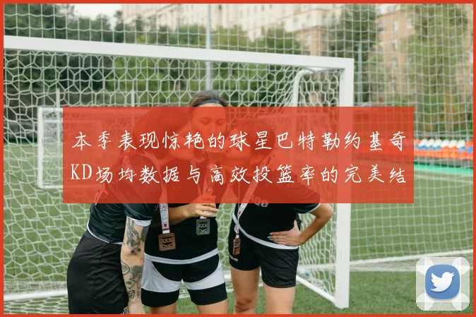 本季表现惊艳的球星巴特勒约基奇KD场均数据与高效投篮率的完美结合