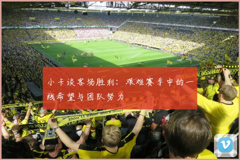 小卡谈客场胜利：艰难赛季中的一线希望与团队努力