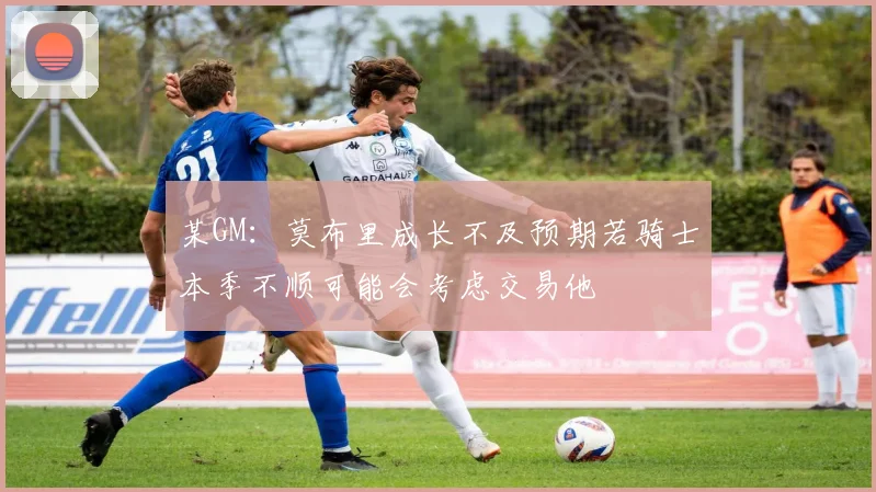 某GM：莫布里成长不及预期若骑士本季不顺可能会考虑交易他