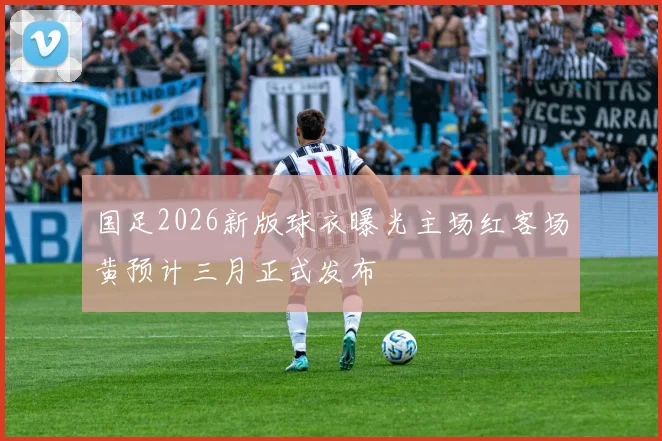 国足2026新版球衣曝光主场红客场黄预计三月正式发布