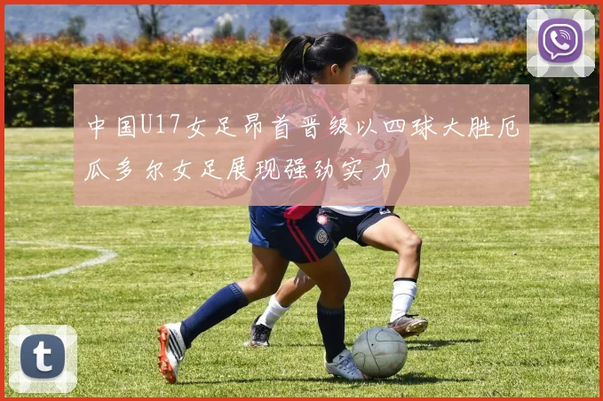 中国U17女足昂首晋级以四球大胜厄瓜多尔女足展现强劲实力