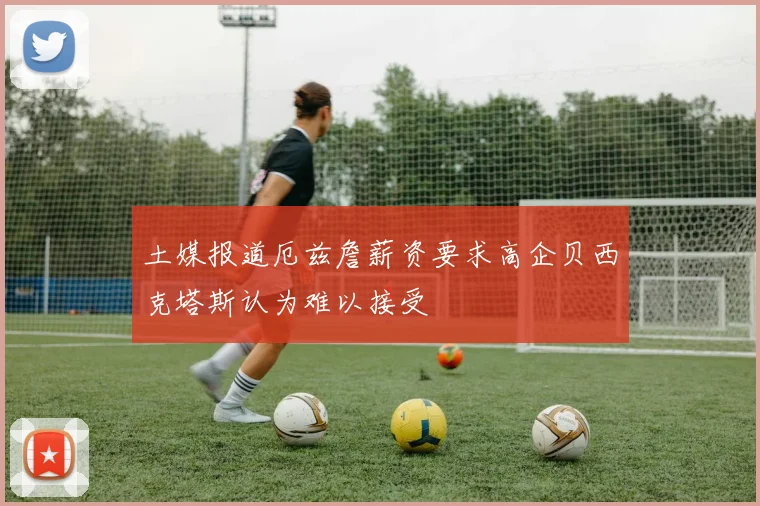 土媒报道厄兹詹薪资要求高企贝西克塔斯认为难以接受