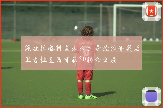 佩杜拉爆料国米米兰争抢拉齐奥后卫吉拉皇马可获50转会分成