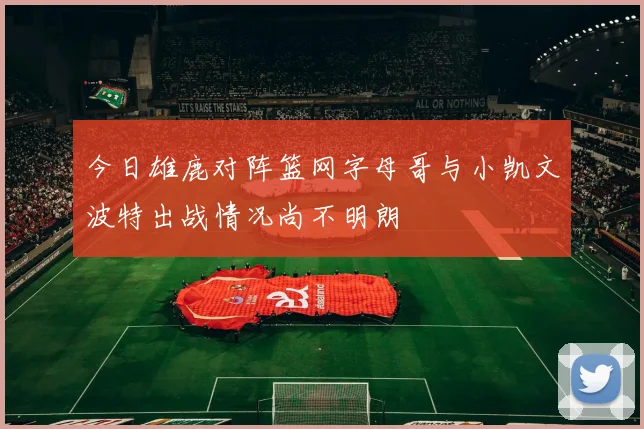 今日雄鹿对阵篮网字母哥与小凯文波特出战情况尚不明朗