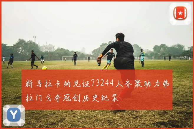 新马拉卡纳见证73244人齐聚助力弗拉门戈夺冠创历史纪录