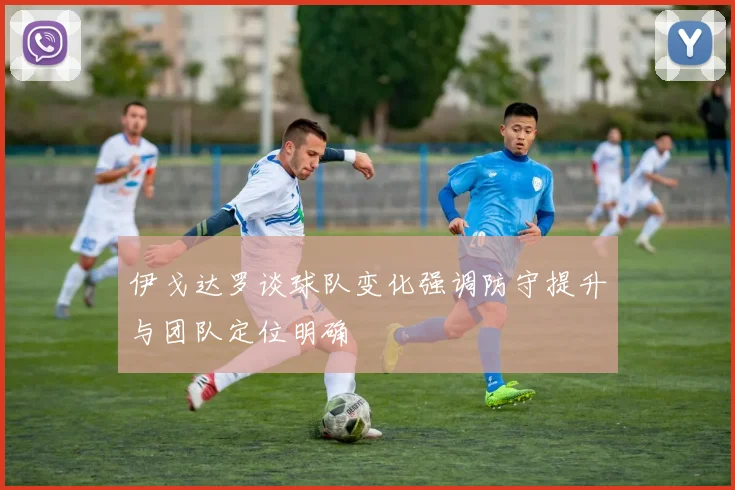伊戈达罗谈球队变化强调防守提升与团队定位明确