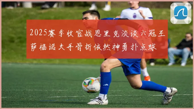 2025赛季收官战恩里克淡谈六冠王萨福诺夫手骨折依然神勇扑点球